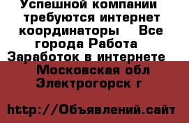 Успешной компании, требуются интернет координаторы! - Все города Работа » Заработок в интернете   . Московская обл.,Электрогорск г.